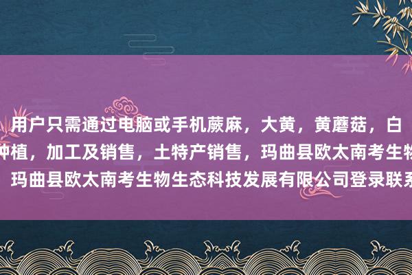 用户只需通过电脑或手机蕨麻,大黄,黄蘑菇,白蘑菇,贝木,中藏药材种植,加工及销售,土特产销售,玛曲县欧太南考生物生态科技发展有限公司登录联系平台