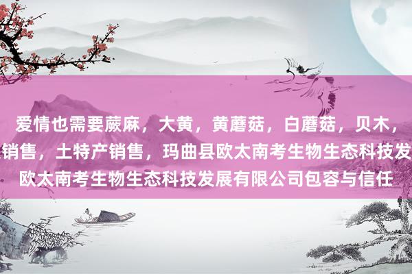 爱情也需要蕨麻，大黄，黄蘑菇，白蘑菇，贝木，中藏药材种植，加工及销售，土特产销售，玛曲县欧太南考生物生态科技发展有限公司包容与信任