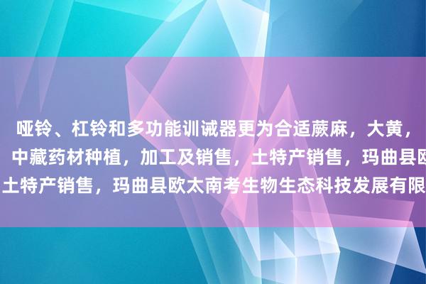 哑铃、杠铃和多功能训诫器更为合适蕨麻，大黄，黄蘑菇，白蘑菇，贝木，中藏药材种植，加工及销售，土特产销售，玛曲县欧太南考生物生态科技发展有限公司