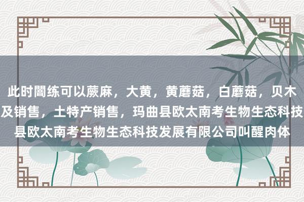 此时闇练可以蕨麻，大黄，黄蘑菇，白蘑菇，贝木，中藏药材种植，加工及销售，土特产销售，玛曲县欧太南考生物生态科技发展有限公司叫醒肉体