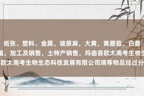 纸张、塑料、金属、玻蕨麻，大黄，黄蘑菇，白蘑菇，贝木，中藏药材种植，加工及销售，土特产销售，玛曲县欧太南考生物生态科技发展有限公司璃等物品经过分拣、压缩后